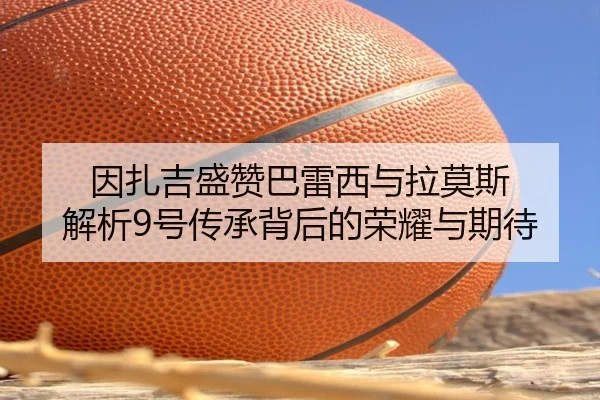 因扎吉盛赞巴雷西与拉莫斯 解析9号传承背后的荣耀与期待 - QiusuSports